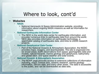 Websites NASA National Aeronautic & Space Administration website, providing information about ongoing NASA missions as well as information for researchers.  National Earthquake Information Center The NEIC is the world data center for earthquake information, and provides numerous links to earthquake data from around the world.  NEIC also provides information on earthquake technology, a searchable catalog of earthquake data, and links to USGS research projects.  National Geophysical Data Center Part of the National Oceanic & Atmospheric Association, the NGDC provides maps, imagery, and downloadable. The site is organized into six broad areas: Earth observations from space; geomagnetic data and models; natural hazards; marine geology and geophysics; bathymetry and global relief; and space weather and solar events.  National Oceanic & Atmospheric Association The NOAA page provides access to extensive collections of information including, maps, coastal data, oceanic research, marine geology information, climate data, and many other areas. The data is accessible to the public, and can be downloaded as data sets. Where to look, cont’d 
