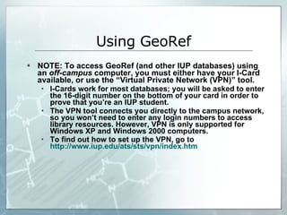 NOTE: To access GeoRef (and other IUP databases) using an  off-campus  computer, you must either have your I-Card available, or use the “Virtual Private Network (VPN)” tool. I-Cards work for most databases; you will be asked to enter the 16-digit number on the bottom of your card in order to prove that you’re an IUP student. The VPN tool connects you directly to the campus network, so you won’t need to enter any login numbers to access library resources. However, VPN is only supported for Windows XP and Windows 2000 computers.  To find out how to set up the VPN, go to  http://www.iup.edu/ats/sts/vpn/index.htm Using GeoRef 