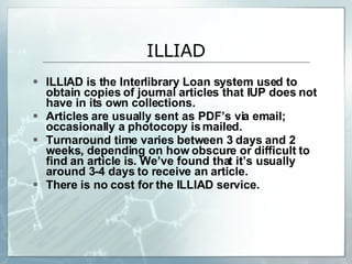 ILLIAD is the Interlibrary Loan system used to obtain copies of journal articles that IUP does not have in its own collections. Articles are usually sent as PDF’s via email; occasionally a photocopy is mailed. Turnaround time varies between 3 days and 2 weeks, depending on how obscure or difficult to find an article is. We’ve found that it’s usually around 3-4 days to receive an article. There is no cost for the ILLIAD service.  ILLIAD 