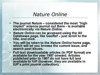 The journal  Nature –  considered the most “high impact” science journal out there - is available electronically via  Nature Online . Nature Online  can be accessed using the All Databases page, like GeoRef – just scroll to the title, and click.  You will be taken to the  Nature Online  home page, which will let you browse the current issue, and search past issues. Full text downloadable articles (in PDF format) are available for the year 1997 onward. Articles published prior to 1997 do not have full text available to IUP (however, they are available in IUP’s print journal collection).  Nature Online 