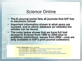 The E-Journal portal lists all journals that IUP has in electronic format Important information shown is what years are covered, and in which database (or website) the articles can be found. The entry below shows that we have full text access to  Science  from 1880 to 2004 (due to publisher restrictions, issues from 2004 – now are only available in IUP’s print journal collection) Science  Online 