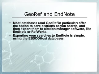 Most databases (and GeoRef in particular) offer the option to save citations as you search, and then export them to citation manager software, like EndNote or RefWorks. Exporting your searches to EndNote is simple, using the EBSCOHost databases. GeoRef and EndNote 
