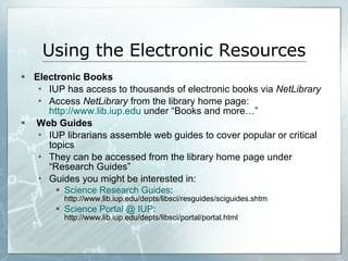 Using the Electronic Resources Electronic Books IUP has access to thousands of electronic books via  NetLibrary Access  NetLibrary  from the library home page:  http://www.lib.iup.edu  under “Books and more…” Web Guides IUP librarians assemble web guides to cover popular or critical topics They can be accessed from the library home page under “Research Guides” Guides you might be interested in:  Science Research Guides :  http://www.lib.iup.edu/depts/libsci/resguides/sciguides.shtm Science Portal @ IUP :  http://www.lib.iup.edu/depts/libsci/portal/portal.html 