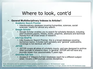 Where to look, cont’d General Multidisciplinary Indexes to Articles*: Academic Search Premier Interdisciplinary database covering humanities, sciences, social sciences. Useful for almost any search. Google Scholar Google Scholar enables you to search for scholarly literature, including peer-reviewed papers, theses, books, preprints, abstracts and technical reports from all broad areas of research. InfoTrac   OneFile Like Academic Search Premier, this is a broad database covering numerous topics. Includes both scholarly and “general” publications. Coverage is not identical with ASP. JSTOR JSTOR covers all areas of scholarly inquiry, and was designed to archive older journals to preserve them. In general, JSTOR will not have any journals  newer  than approximately 5 years ago.   Ominifile  Full Text Access 6 of Wilson’s full-text databases (each for a different subject area). Covers 3,900 journals across disciplines. Note: descriptive text for database entries paraphrased from Library’s “All Databases” page,  http://www.lib.iup.edu/databases/databases.shtm . For more detail, including coverage, please visit the All Databases page.  