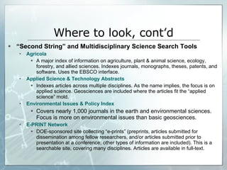 “ Second String” and Multidisciplinary Science Search Tools Agricola A major index of information on agriculture, plant & animal science, ecology, forestry, and allied sciences. Indexes journals, monographs, theses, patents, and software. Uses the EBSCO interface. Applied Science & Technology Abstracts Indexes articles across multiple disciplines. As the name implies, the focus is on applied science. Geosciences are included where the articles fit the “applied science” mold. Environmental Issues & Policy Index Covers nearly 1,000 journals in the earth and environmental sciences. Focus is more on environmental issues than basic geosciences.  E-PRINT Network DOE-sponsored site collecting “e-prints” (preprints, articles submitted for dissemination among fellow researchers, and/or articles submitted prior to presentation at a conference; other types of information are included). This is a searchable site, covering many disciplines. Articles are available in full-text. Where to look, cont’d 