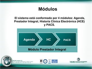 El sistema está conformado por 4 módulos: Agenda, Prestador Integral, Historia Clínica Electrónica (HCE) y PACS. Módulos Módulo Prestador Integral Agenda HC PACS 