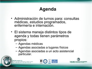 Administración de turnos para: consultas médicas, estudios programados, enfermería e internación.  El sistema maneja distintos tipos de agenda y todas tienen parámetros propios: Agendas médicas Agendas asociadas a lugares físicos Agendas asociadas a un acto asistencial particular. Agenda 