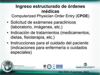 Ingreso estructurado de órdenes médicas Computerized Physician Order Entry ( CPOE ) Solicitud de exámenes paraclínicos (laboratorio, imágenes, etc.) Indicación de tratamientos (medicamentos, dietas, fisioterapia, etc.)  Instrucciones para el cuidado del paciente (indicaciones para enfermería o cuidados especiales) Ash 2003, Kuperman, 2003 