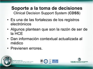 Soporte a la toma de decisiones   Clinical Decision Support System ( CDSS ) Es una de las fortalezas de los registros electrónicos Algunos plantean que son la razón de ser de la HCE Dan información contextual actualizada al médico  Previenen errores. 