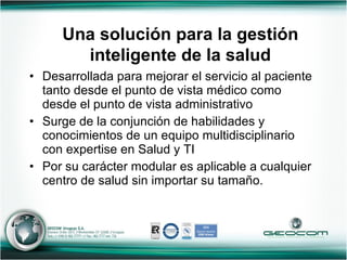 Desarrollada para mejorar el servicio al paciente tanto desde el punto de vista médico como desde el punto de vista administrativo Surge de la conjunción de habilidades y conocimientos de un equipo multidisciplinario con expertise en Salud y TI Por su carácter modular es aplicable a cualquier centro de salud sin importar su tamaño. Una solución para la gestión inteligente de la salud 