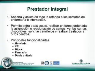 Soporta y asiste en todo lo referido a los sectores de enfermería e internación. Permite entre otras cosas, realizar en forma ordenada la asignación o reasignación de camas, ver las camas disponibles, solicitar camilleros y realizar traslados a otros centros. Principales funcionalidades Hotelería. CTI Block Farmacia. Dosis unitaria. Prestador Integral 