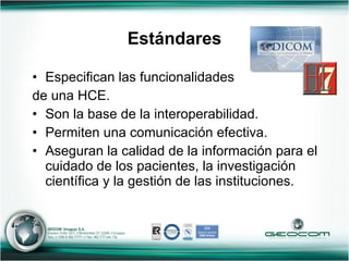 Estándares Especifican las funcionalidades  de una HCE. Son la base de la interoperabilidad. Permiten una comunicación efectiva. Aseguran la calidad de la información para el cuidado de los pacientes, la investigación científica y la gestión de las instituciones. 