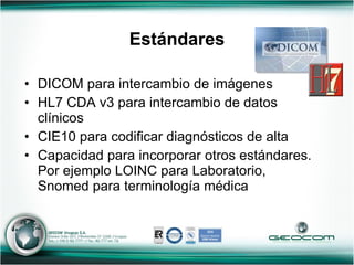 Estándares DICOM para intercambio de imágenes HL7 CDA v3 para intercambio de datos clínicos CIE10 para codificar diagnósticos de alta Capacidad para incorporar otros estándares. Por ejemplo LOINC para Laboratorio, Snomed para terminología médica 
