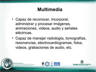 Multimedia Capaz de reconocer, incorporar, administrar y procesar imágenes, animaciones, videos, audio y señales eléctricas. Capaz de manejar radiología, tomografías, resonancias, electrocardiogramas, fotos, videos, grabaciones de audio, etc . 
