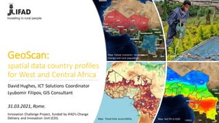 GeoScan:
spatial data country profiles
for West and Central Africa
Innovation Challenge Project, funded by IFAD’s Change
Delivery and Innovation Unit (CDI). Map: Travel time accessibility. Map: Soil PH in H2O
Photo: IFAD.org
Map: Future scenario– temperature
change and rural population.
David Hughes, ICT Solutions Coordinator
Lyubomir Filipov, GIS Consultant
31.03.2021, Rome.
 