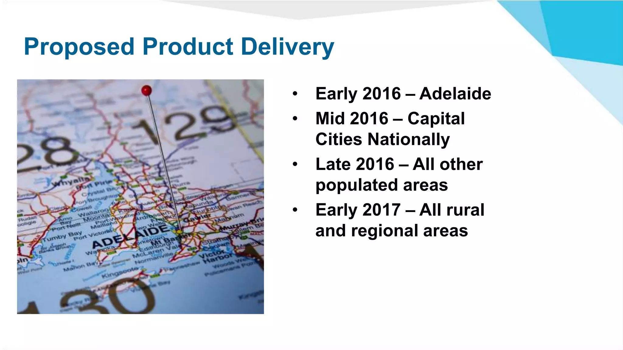 Proposed Product Delivery
• Early 2016 – Adelaide
• Mid 2016 – Capital
Cities Nationally
• Late 2016 – All other
populated areas
• Early 2017 – All rural
and regional areas
 