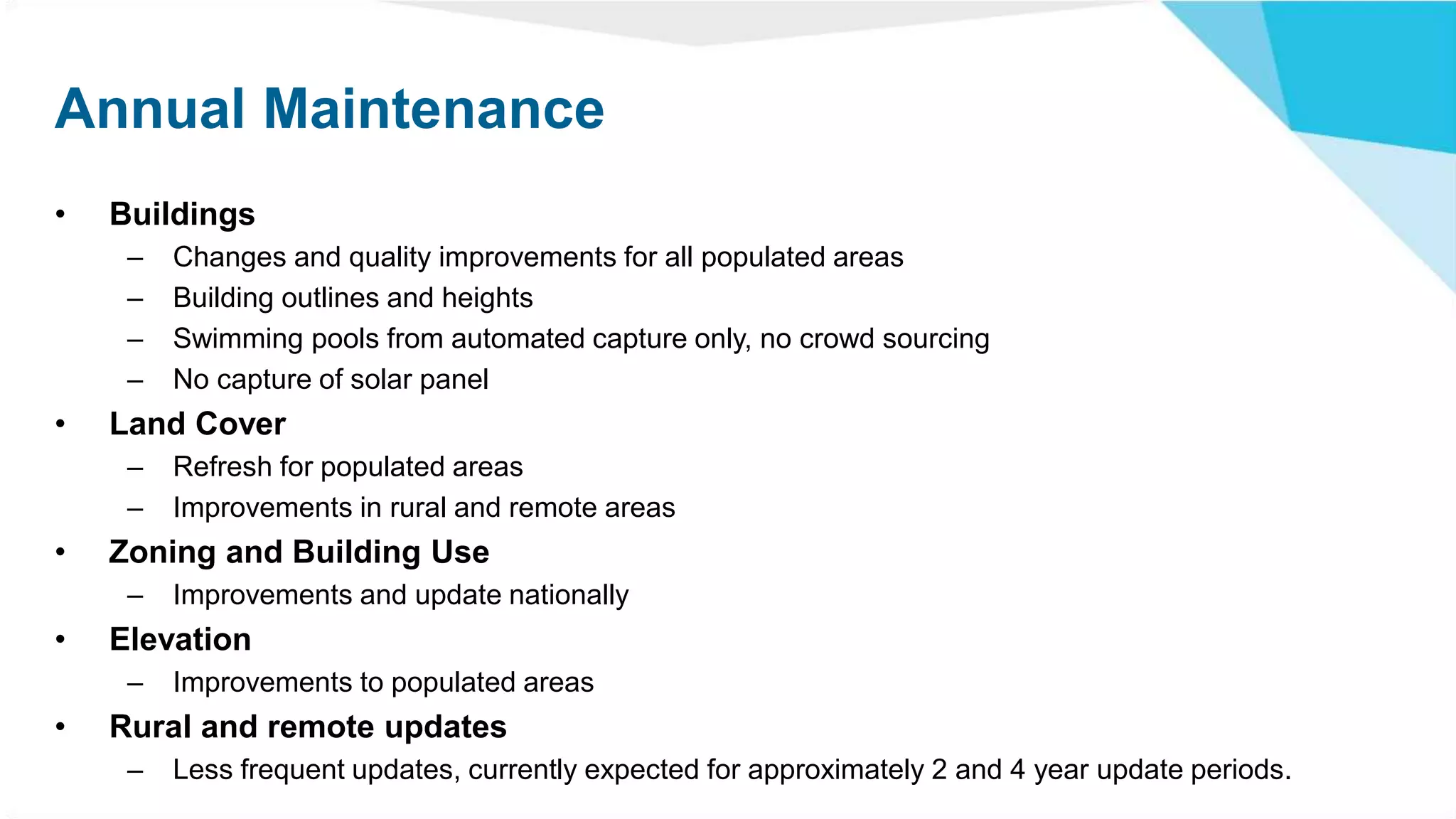 Annual Maintenance
• Buildings
– Changes and quality improvements for all populated areas
– Building outlines and heights
– Swimming pools from automated capture only, no crowd sourcing
– No capture of solar panel
• Land Cover
– Refresh for populated areas
– Improvements in rural and remote areas
• Zoning and Building Use
– Improvements and update nationally
• Elevation
– Improvements to populated areas
• Rural and remote updates
– Less frequent updates, currently expected for approximately 2 and 4 year update periods.
 