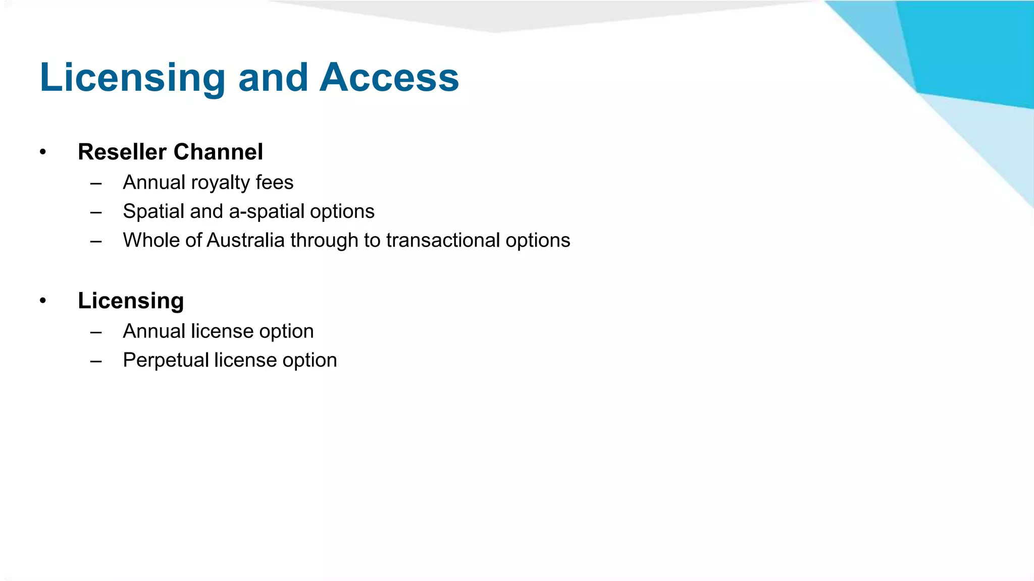 Licensing and Access
• Reseller Channel
– Annual royalty fees
– Spatial and a-spatial options
– Whole of Australia through to transactional options
• Licensing
– Annual license option
– Perpetual license option
 