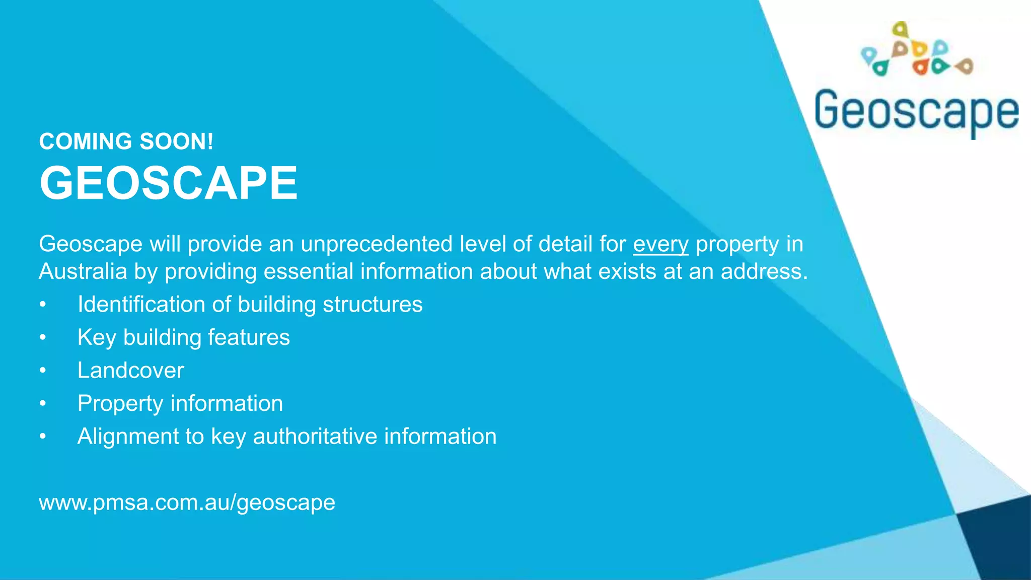 COMING SOON!
GEOSCAPE
Geoscape will provide an unprecedented level of detail for every property in
Australia by providing essential information about what exists at an address.
• Identification of building structures
• Key building features
• Landcover
• Property information
• Alignment to key authoritative information
www.pmsa.com.au/geoscape
 