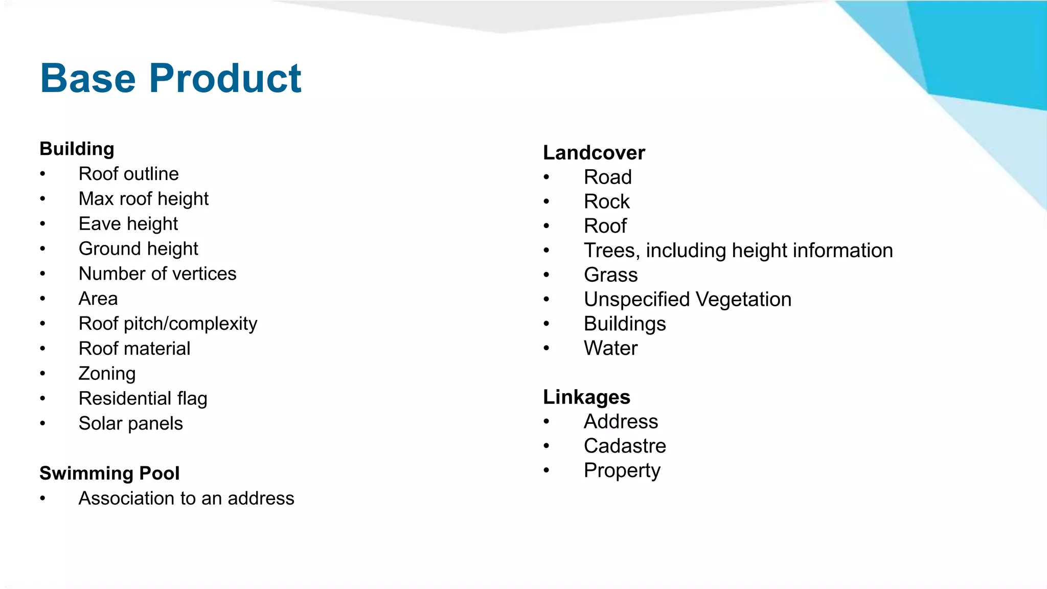 Base Product
Building
• Roof outline
• Max roof height
• Eave height
• Ground height
• Number of vertices
• Area
• Roof pitch/complexity
• Roof material
• Zoning
• Residential flag
• Solar panels
Swimming Pool
• Association to an address
Landcover
• Road
• Rock
• Roof
• Trees, including height information
• Grass
• Unspecified Vegetation
• Buildings
• Water
Linkages
• Address
• Cadastre
• Property
 