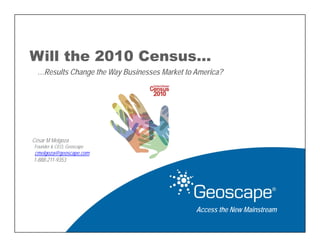 Will the 2010 Census…
  …Results Change the Way Businesses Market to America?




César M Melgoza
Founder & CEO, Geoscape
 cmelgoza@geoscape.com
1-888-211-9353




                                               Access the New Mainstream
 
