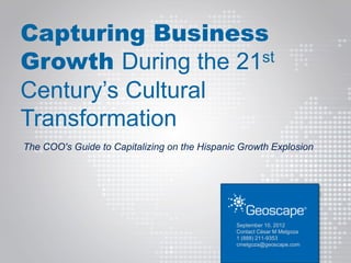 Capturing Business
Growth During the 21 st

Century’s Cultural
Transformation
The COO's Guide to Capitalizing on the Hispanic Growth Explosion




                                               September 10, 2012
                                               Contact César M Melgoza
                                               1 (888) 211-9353
                                               cmelgoza@geoscape.com
 