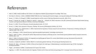 Referenzen
• Aebli, H. (1983). Zwölf Grundformen des Lehrens: eine allgemeine Didaktik auf psychologischer Grundlage. Klett-Cotta.
• Ash Duke, B., & Kerski, J. (2010). LEARNING CONNECTIONS Geo-Cool: Exploring with Geotechnologies. Learning and Leading with Technology, 38(2), 28.
• Brown, J. S., Collins, A., & Duguid, P. (1989). Situated cognition and the culture of learning. Educational researcher, 18(1), 32-42.
• Brown, E., Sharples, M., Clough, G., Tangney, B., Wishart, J., Wijers, M., ... & Specht, M. (2010). Education in the wild: contextual and location-based mobile learning
in action. Learning Sciences Research Institute, University of Nottingham.
• Bruner, J. S. (1961). The act of discovery. Harvard educational review, 31, 21-32.
• Bruner, J. S. (1981). Some elements of discovery. Thinking: The Journal of Philosophy for Children, 3(1), 26-31.
• Kolb, D. A., Boyatzis, R. E., & Mainemelis, C. (2001). Experiential learning theory: Previous research and new directions. Perspectives on thinking, learning, and
cognitive styles, 1(8), 227-247.
• Lave, J., & Wenger, E. (1991). Situated learning: Legitimate peripheral participation. Cambridge university press.
• Sailer, C., Kiefer, P., Schito, J., & Raubal, M. (2016). Map-based Visual Analytics of Moving Learners. International Journal of Mobile Human Computer Interaction
(IJMHCI), 8(4), 1-28.
• Sailer, C., Kiefer, P., & Raubal, M. (2015). An Integrated Learning Management System for Location-Based Mobile Learning. International Association for
Development of the Information Society.
• Christian, S., Raubal, M., & Kiefer, P. (2018). OMLETH: A multimedia guide for field trips. ETH Learning and Teaching Journal, 1(1).
• Sharples, M., Taylor, J., & Vavoula, G. (2010). A theory of learning for the mobile age. In Medienbildung in neuen Kulturräumen (pp. 87-99). VS Verlag für
Sozialwissenschaften.
• Piaget, J., & Inhelder, B. (1948). La représentation de l'espace chez l'enfant.
• Vygotsky, L. S. (1997). The collected works of LS Vygotsky: Problems of the theory and history of psychology (Vol. 3). Springer Science & Business Media.
 