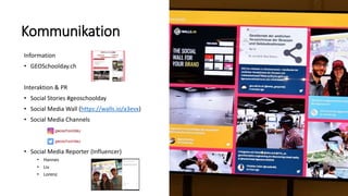 Kommunikation
Information
• GEOSchoolday.ch
Interaktion & PR
• Social Stories #geoschoolday
• Social Media Wall (https://walls.io/a3evx)
• Social Media Channels
• Social Media Reporter (Influencer)
• Hannes
• Liv
• Lorenz
 