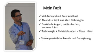 Mein Fazit
 Viel Aufwand mit Frust und Lust
 Ab und zu Kritik aus allen Richtungen
 Funkelnde Augen, breites Lachen,
enormer Lärm
 Technologie + Nichtzielkunden = Neue Ideen
= Grosse persönliche Freude und Genugtuung
 
