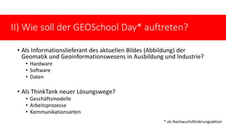 • Als Informationslieferant des aktuellen Bildes (Abbildung) der
Geomatik und Geoinformationswesens in Ausbildung und Industrie?
• Hardware
• Software
• Daten
• Als ThinkTank neuer Lösungswege?
• Geschäftsmodelle
• Arbeitsprozesse
• Kommunikationsarten Nachwuchsförderung
II) Wie soll der GEOSchool Day* auftreten?
* als Nachwuchsförderungsaktion
 