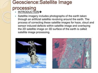 Geoscience:Satellite Image
processing
 INTRODUCTION
 Satellite imagery includes photographs of the earth taken
through an artificial satellite revolving around the earth. The
process of correcting these satellite images for haze, cloud and
sensor induced defects within satellite image and overlaying
the 2D satellite image on 3D surface of the earth is called
satellite image processing.
 