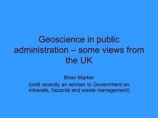 Geoscience in public administration – some views from the UK Brian Marker (until recently an adviser to Government on minerals, hazards and waste management) 