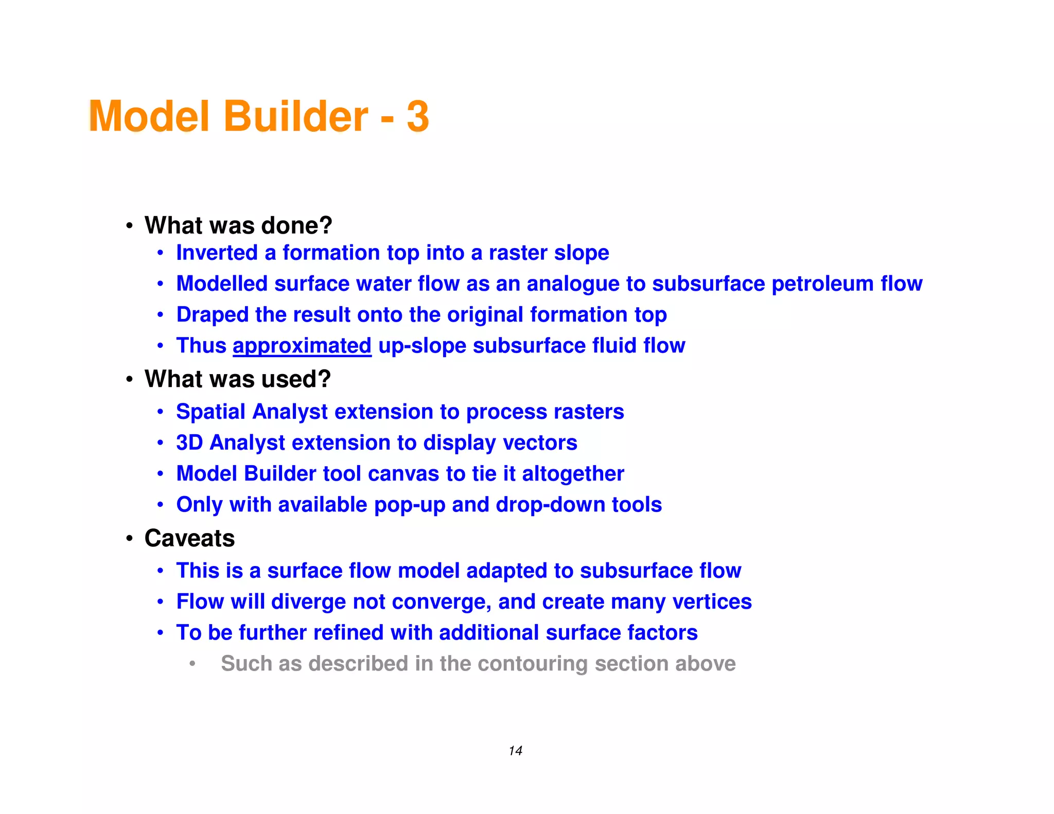 Model Builder - 3

 • What was done?
   •   Inverted a formation top into a raster slope
   •   Modelled surface water flow as an analogue to subsurface petroleum flow
   •   Draped the result onto the original formation top
   •   Thus approximated up-slope subsurface fluid flow
 • What was used?
   •   Spatial Analyst extension to process rasters
   •   3D Analyst extension to display vectors
   •   Model Builder tool canvas to tie it altogether
   •   Only with available pop-up and drop-down tools
 • Caveats
   • This is a surface flow model adapted to subsurface flow
   • Flow will diverge not converge, and create many vertices
   • To be further refined with additional surface factors
      • Such as described in the contouring section above


                                      14
 