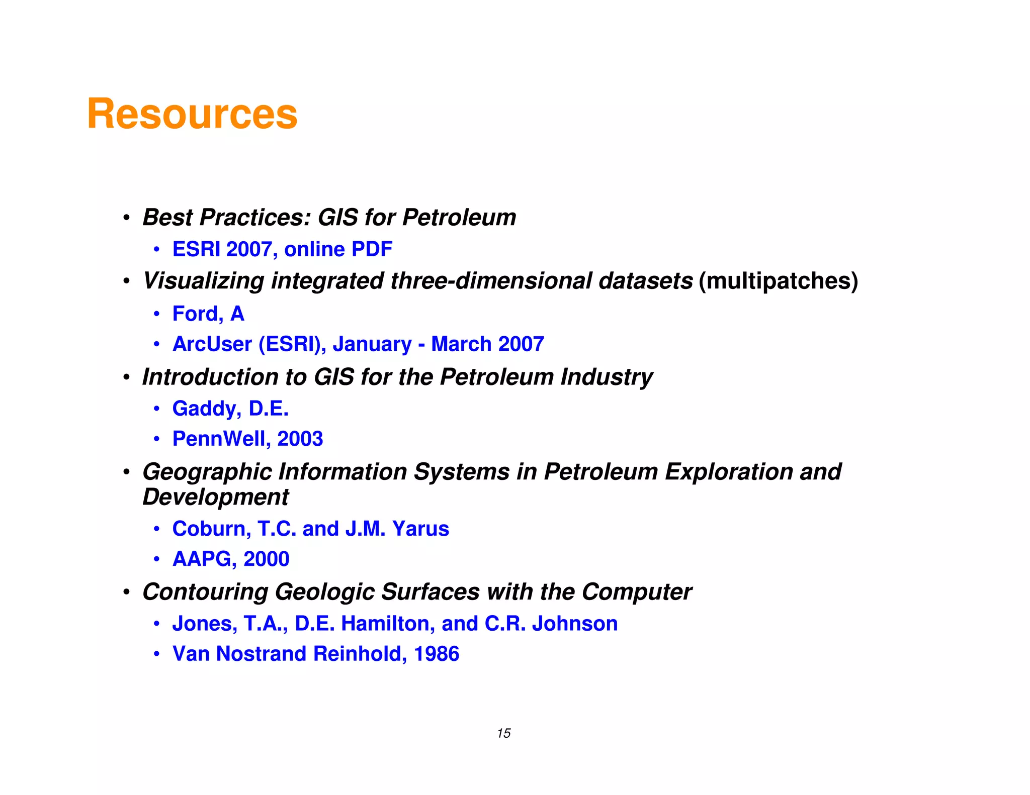 Resources

 • Best Practices: GIS for Petroleum
   • ESRI 2007, online PDF
 • Visualizing integrated three-dimensional datasets (multipatches)
   • Ford, A
   • ArcUser (ESRI), January - March 2007
 • Introduction to GIS for the Petroleum Industry
   • Gaddy, D.E.
   • PennWell, 2003
 • Geographic Information Systems in Petroleum Exploration and
   Development
   • Coburn, T.C. and J.M. Yarus
   • AAPG, 2000
 • Contouring Geologic Surfaces with the Computer
   • Jones, T.A., D.E. Hamilton, and C.R. Johnson
   • Van Nostrand Reinhold, 1986


                                    15
 