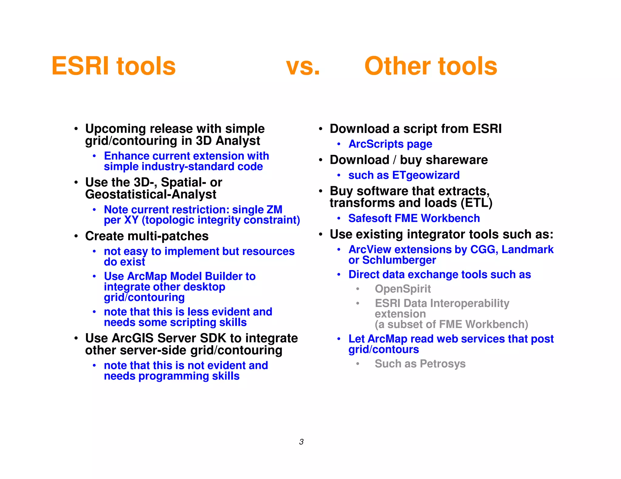 ESRI tools                                vs.           Other tools

 • Upcoming release with simple                 • Download a script from ESRI
   grid/contouring in 3D Analyst                   • ArcScripts page
    • Enhance current extension with            • Download / buy shareware
      simple industry-standard code
                                                   • such as ETgeowizard
 • Use the 3D-, Spatial- or
   Geostatistical-Analyst                       • Buy software that extracts,
                                                  transforms and loads (ETL)
    • Note current restriction: single ZM
      per XY (topologic integrity constraint)      • Safesoft FME Workbench
 • Create multi-patches                         • Use existing integrator tools such as:
    • not easy to implement but resources          • ArcView extensions by CGG, Landmark
      do exist                                       or Schlumberger
    • Use ArcMap Model Builder to                  • Direct data exchange tools such as
      integrate other desktop                         • OpenSpirit
      grid/contouring
                                                      • ESRI Data Interoperability
    • note that this is less evident and                  extension
      needs some scripting skills                         (a subset of FME Workbench)
 • Use ArcGIS Server SDK to integrate              • Let ArcMap read web services that post
   other server-side grid/contouring                 grid/contours
    • note that this is not evident and               • Such as Petrosys
      needs programming skills




                                            3
 