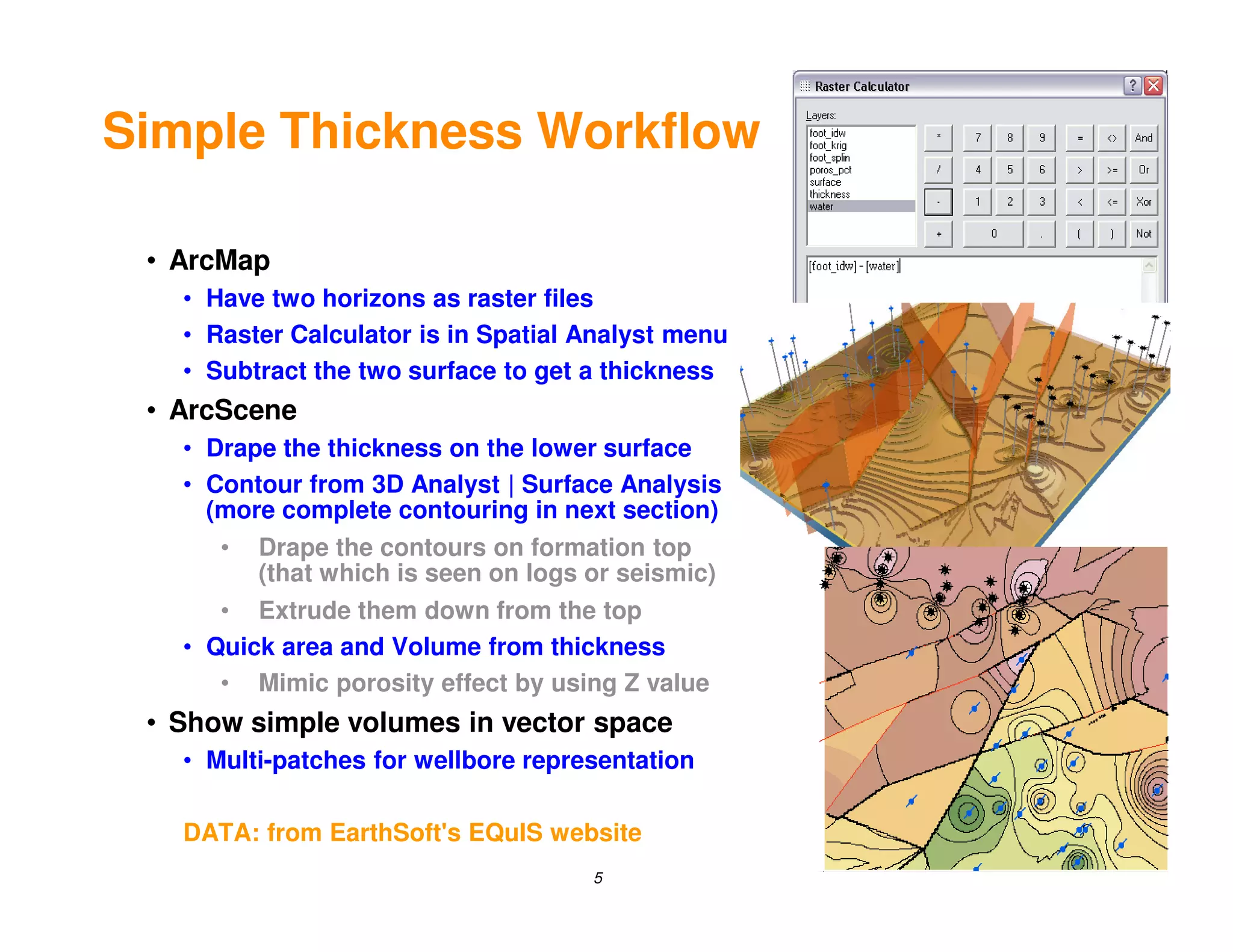 Simple Thickness Workflow

 • ArcMap
   • Have two horizons as raster files
   • Raster Calculator is in Spatial Analyst menu
   • Subtract the two surface to get a thickness
 • ArcScene
   • Drape the thickness on the lower surface
   • Contour from 3D Analyst | Surface Analysis
     (more complete contouring in next section)
      •   Drape the contours on formation top
          (that which is seen on logs or seismic)
      • Extrude them down from the top
   • Quick area and Volume from thickness
      • Mimic porosity effect by using Z value
 • Show simple volumes in vector space
   • Multi-patches for wellbore representation

   DATA: from EarthSoft's EQuIS website
                                      5
 