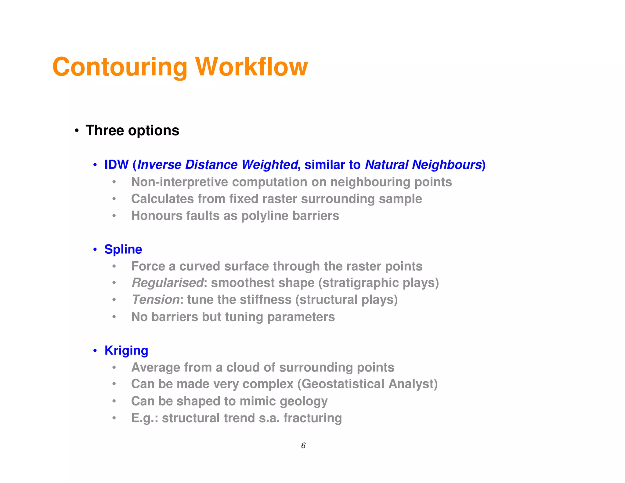 Contouring Workflow

 • Three options

   • IDW (Inverse Distance Weighted, similar to Natural Neighbours)
      • Non-interpretive computation on neighbouring points
      • Calculates from fixed raster surrounding sample
      • Honours faults as polyline barriers

   • Spline
      • Force a curved surface through the raster points
      • Regularised: smoothest shape (stratigraphic plays)
      • Tension: tune the stiffness (structural plays)
      • No barriers but tuning parameters

   • Kriging
      • Average from a cloud of surrounding points
      • Can be made very complex (Geostatistical Analyst)
      • Can be shaped to mimic geology
      • E.g.: structural trend s.a. fracturing

                                    6
 