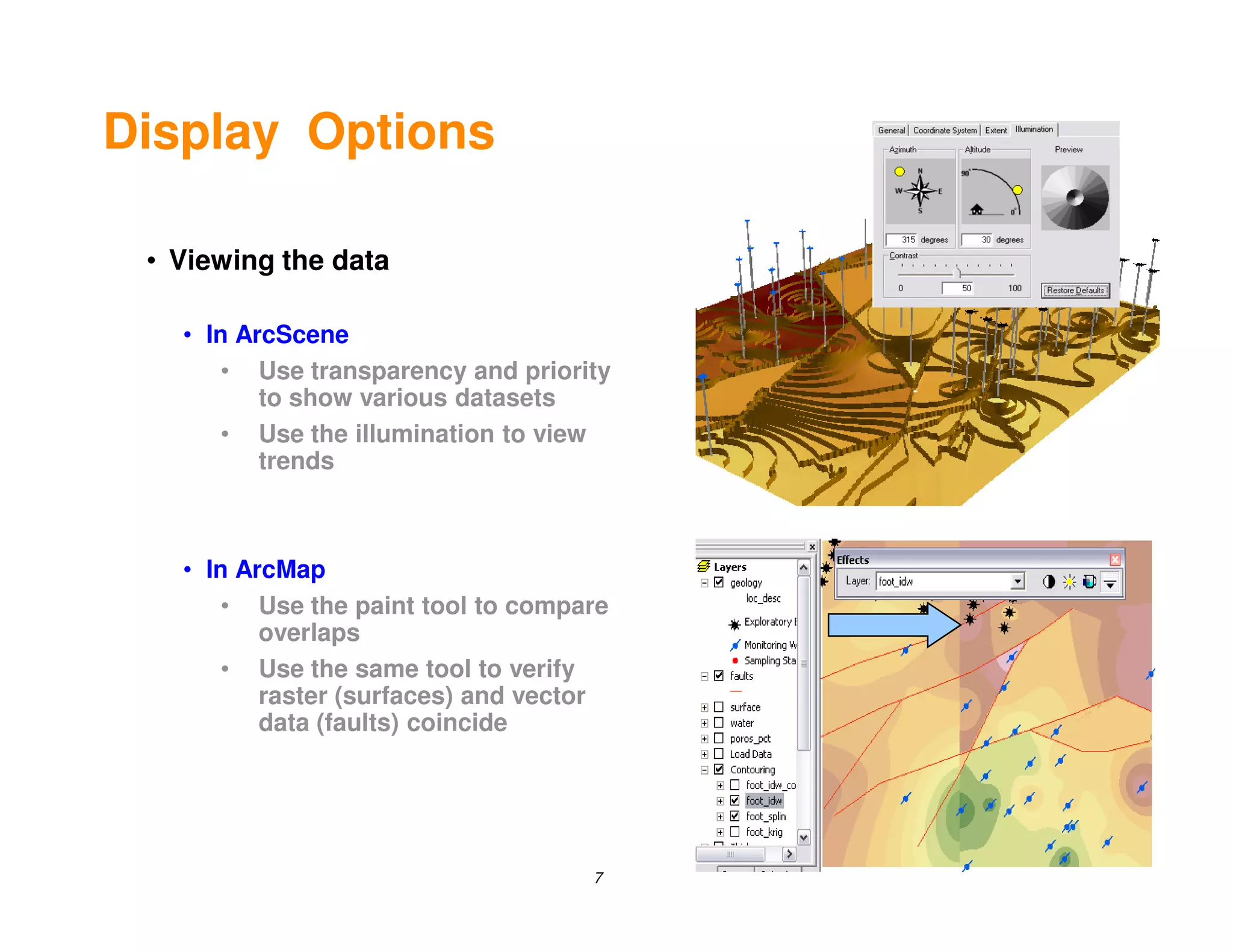 Display Options

 • Viewing the data

   • In ArcScene
       • Use transparency and priority
          to show various datasets
       • Use the illumination to view
          trends



   • In ArcMap
       • Use the paint tool to compare
          overlaps
       • Use the same tool to verify
          raster (surfaces) and vector
          data (faults) coincide




                                    7
 