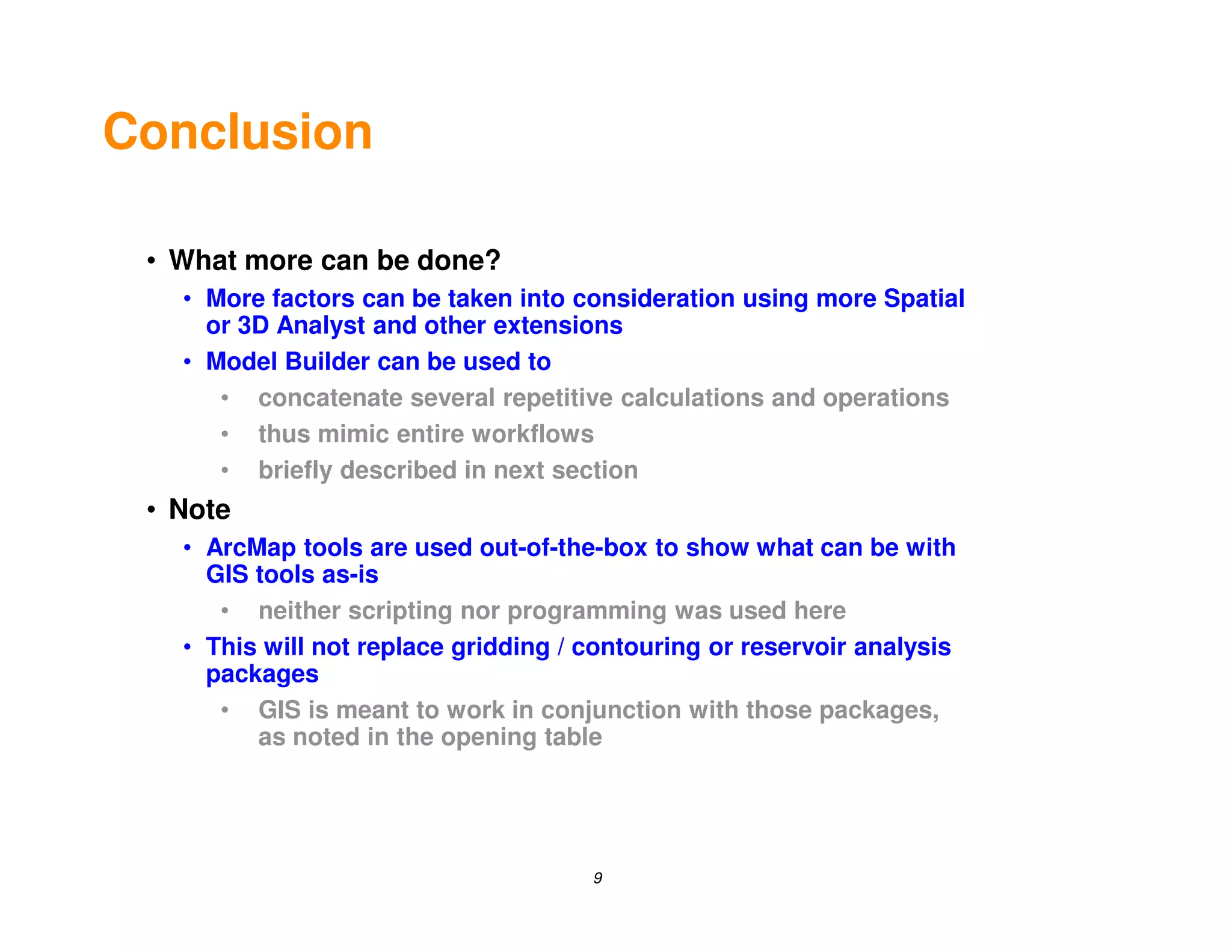 Conclusion

 • What more can be done?
   • More factors can be taken into consideration using more Spatial
     or 3D Analyst and other extensions
   • Model Builder can be used to
      • concatenate several repetitive calculations and operations
      • thus mimic entire workflows
      • briefly described in next section
 • Note
   • ArcMap tools are used out-of-the-box to show what can be with
     GIS tools as-is
      • neither scripting nor programming was used here
   • This will not replace gridding / contouring or reservoir analysis
     packages
      • GIS is meant to work in conjunction with those packages,
         as noted in the opening table




                                      9
 