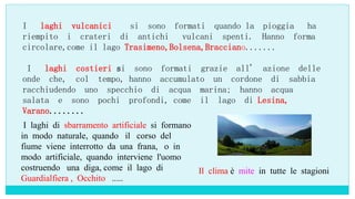 I laghi vulcanici si sono formati quando la pioggia ha
riempito i crateri di antichi vulcani spenti. Hanno forma
circolare,come il lago Trasimeno,Bolsena,Bracciano.......
I laghi costieri si sono formati grazie all' azione delle
onde che, col tempo, hanno accumulato un cordone di sabbia
racchiudendo uno specchio di acqua marina; hanno acqua
salata e sono pochi profondi, come il lago di Lesina,
Varano........
I laghi di sbarramento artificiale si formano
in modo naturale, quando il corso del
fiume viene interrotto da una frana, o in
modo artificiale, quando interviene l'uomo
costruendo una diga, come il lago di
Guardialfiera , Occhito .....
Il clima è mite in tutte le stagioni
 