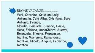 BUONE VACANZE………………….
Yuri, Caterina, Cristian, Luigi,
Antonella, Jole Alba, Cristiana, Sara,
Antonia, Franco,
Claudio, Samuele, Simone, Ilaria,
Sara, Fabiana, AnnaChiara, Suemy,
Emanuele, Simone, Francesco,
Mattia, Marianna, Ramandeep,
Mattias, Nicola, Angela, Federico,
Matteo.
 