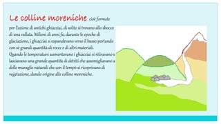 Le colline moreniche cioè formate
per l’azione di antichi ghiacciai, di solito si trovano allo sbocco
di una vallata. Milioni di anni fa, durante le epoche di
glaciazione, i ghiacciai si espandevano verso il basso portando
con sè grandi quantità di rocce e di altri materiali.
Quando le temperature aumentavano i ghiacciai si ritiravano e
lasciavano una grande quantità di detriti che assomigliavano a
delle muraglie naturali che con il tempo si ricoprivano di
vegetazione, dando origine alle colline moreniche.
 