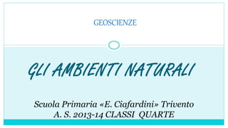 GLI AMBIENTI NATURALI
GEOSCIENZE
Scuola Primaria «E. Ciafardini» Trivento
A. S. 2013-14 CLASSI QUARTE
 
