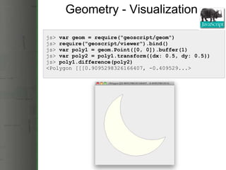 Geometry - Visualization js>  var geom = require(&quot;geoscript/geom&quot;) js>  require(&quot;geoscript/viewer&quot;).bind()   js>  var poly1 = geom.Point([0, 0]).buffer(1) js>  var poly2 = poly1.transform({dx: 0.5, dy: 0.5}) js>  poly1.difference(poly2) <Polygon [[[0.9095298326166407, -0.409529...> 