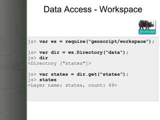 Data Access - Workspace js>  var ws = require(&quot;geoscript/workspace&quot;);         js>  var dir = ws.Directory(&quot;data&quot;);    js>  dir            <Directory [&quot;states&quot;]> js>  var states = dir.get(&quot;states&quot;); js>  states <Layer name: states, count: 49> 