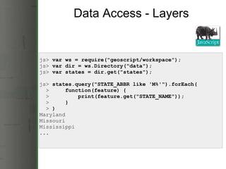 Data Access - Layers js>  var ws = require(&quot;geoscript/workspace&quot;);        js>  var dir = ws.Directory(&quot;data&quot;);    js>  var states = dir.get(&quot;states&quot;); js>  states.query(&quot;STATE_ABBR like 'M%'&quot;).forEach(    >      function(feature) {    >          print(feature.get(&quot;STATE_NAME&quot;));    >      }    >  ) Maryland Missouri Mississippi ... 
