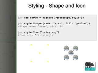 Styling - Shape and Icon js>  var style = require(&quot;geoscript/style&quot;); js>  style.Shape({name: &quot;star&quot;, fill: &quot;yellow&quot;}) <Shape name: 'star', size: 6> js>  style.Icon(&quot;rainy.svg&quot;) <Icon url: 'rainy.svg'> 