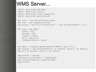 WMS Server... import geoscript.map.Map import geoscript.style.* import geoscript.layer.Shapefile import geoscript.geom.Bounds def file = new File(&quot;states.shp&quot;) def shp = new Shapefile(file) shp.style = new Fill(&quot;steelblue&quot;) + new Stroke(&quot;wheat&quot;, 0.1) def map = new Map(      width: 256,       height: 256,       layers: [shp],      proj: shp.proj,      fixAspectRatio: false ) def bbox = request.getParameter(&quot;BBOX&quot;).split(&quot;,&quot;) def bounds = new Bounds(bbox[0] as double, bbox[1] as double, bbox[2] as double, bbox[3] as double) map.bounds = bounds response.contentType = &quot;image/png&quot; map.render(response.outputStream) map.close() 