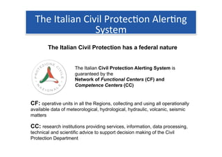 The Italian Civil Protec1on Aler1ng 
                 System 
        The Italian Civil Protection has a federal nature


                     The Italian Civil Protection Alerting System is
                     guaranteed by the
                     Network of Functional Centers (CF) and
                     Competence Centers (CC)


CF: operative units in all the Regions, collecting and using all operationally
available data of meteorological, hydrological, hydraulic, volcanic, seismic
matters

CC: research institutions providing services, information, data processing,
technical and scientific advice to support decision making of the Civil
Protection Department
 
