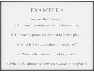 VOCABULARY 
4. P l a n e : A flat surface with at least three points that 
goes on forever in all directions; three points 
determine a plane; Often a capital script letter 
5. C o l l i n e a r : Points that lie on the same line 
6. C o p l a n a r : Points that lie in the same plane 
7. Intersection: 
 